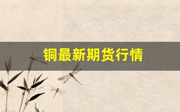 铜最新期货行情(美铜期货行情最新)_https://www.huakunhengjia.com_期货资讯_第1张