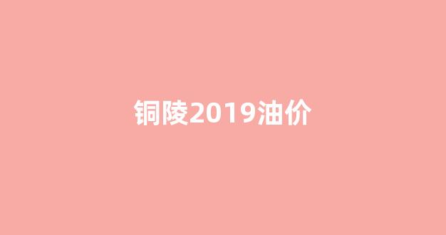 铜陵2019油价_铜陵油价最新消息