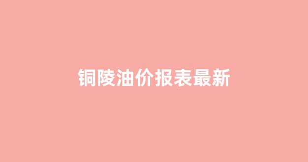 安徽铜陵油价今日价格_铜陵油价报表最新