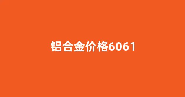 铝合金价格6061_铝合金价格多少钱一公斤
