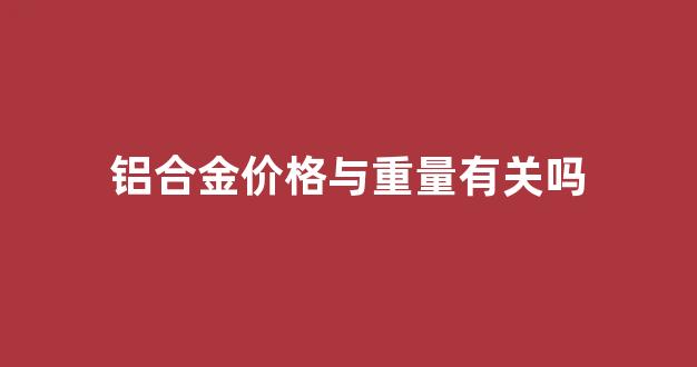 铝合金的单价_铝合金价格与重量有关吗