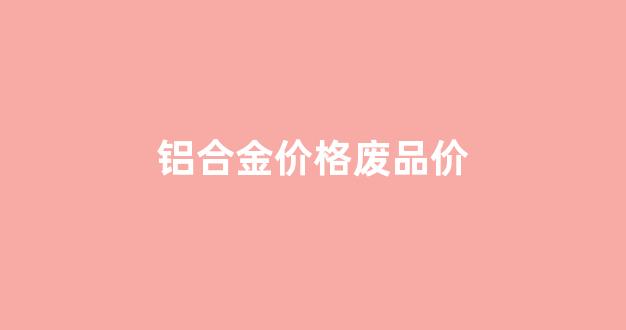 铝合金价格废品价格走势_铝合金价格废品价