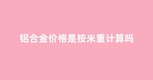 铝合金价格是按米重计算吗_铝合金每米重量怎么计算
