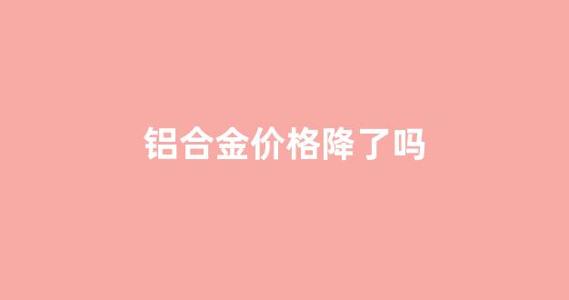 铝合金价格降了吗_铝合金价格降了吗最新消息