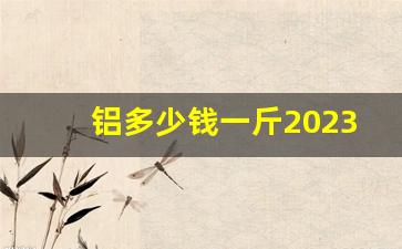 铝多少钱一斤2023年价格表(铝多少钱一斤2023年价格表及图片)_https://www.huakunhengjia.com_股票资讯_第1张