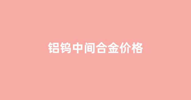 钨合金价格今日报价_铝钨中间合金价格