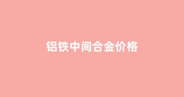 铝铁合金价格市场价_铝铁中间合金价格