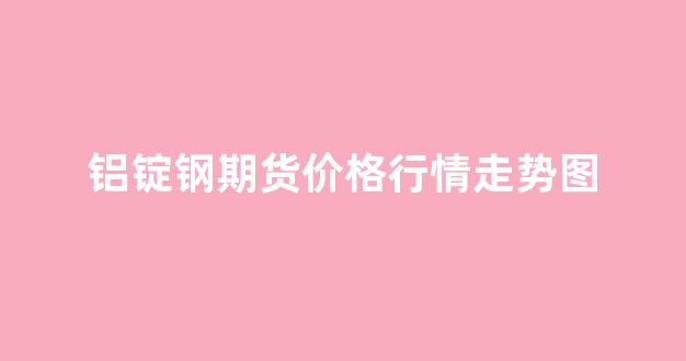 铝锭钢期货价格行情走势图(南海铝锭价格行情走势图)_https://www.senxinmaoyi.com_物流查询_第1张