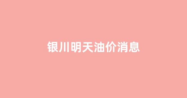 银川明天油价消息_银川明天油价消息查询