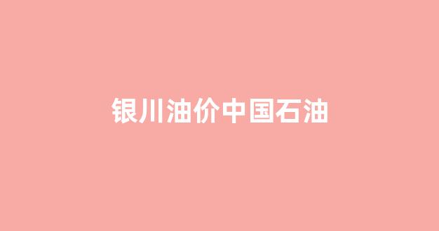 银川中国石油今日油价_银川油价中国石油