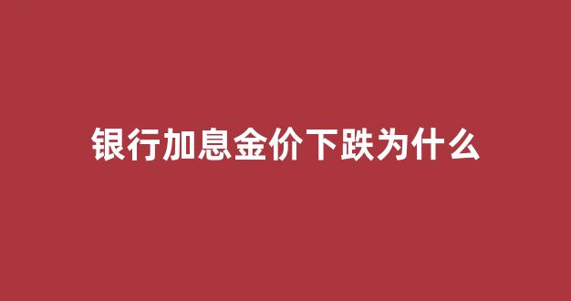 银行加息金价下跌为什么_加息黄金会涨价吗