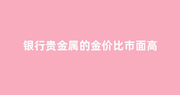 银行贵金属的金价比市面高_银行贵金属点差这么高