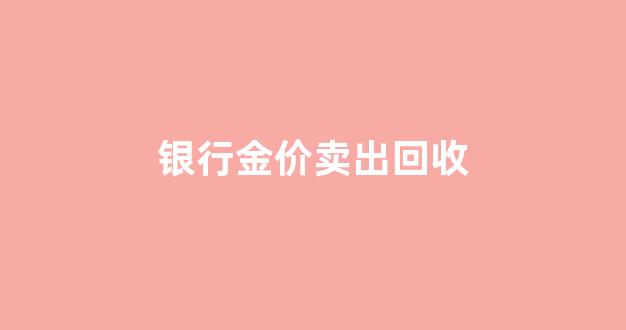 银行金价卖出回收_银行金价卖出回收多少钱