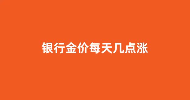 银行金价每天几点涨_银行金价每天几点涨了