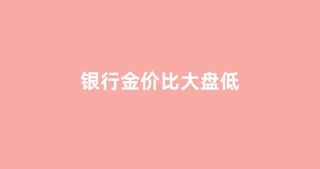 银行金价比大盘低_银行黄金价格和市场实时价格差距多少