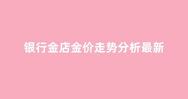 银行金店金价走势分析最新_银行金价走势图