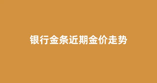 银行金条近期金价走势_近期银行金条价格