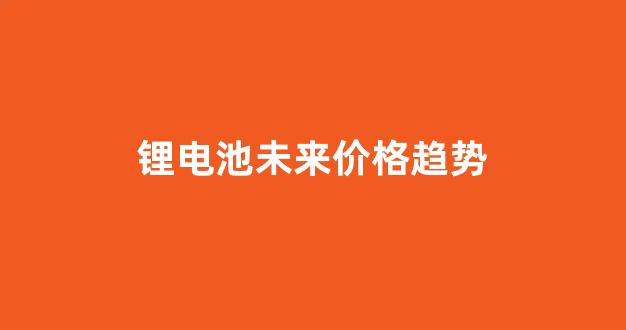 锂电池未来价格趋势(锂电池2021前景)_https://www.hhem8.com_深交所_第1张