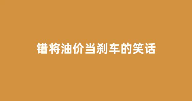 错将油价当刹车的笑话句子_错将油价当刹车的笑话