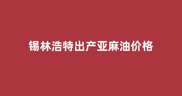 锡林浩特出产亚麻油价格表_锡林浩特出产亚麻油价格