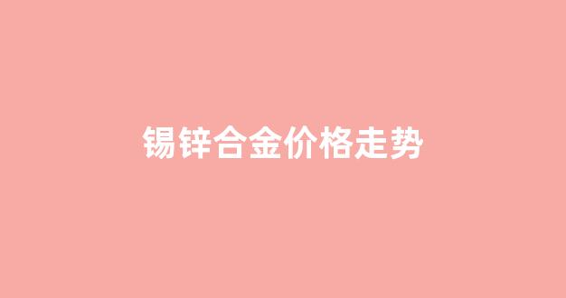 锡锌合金的特性_锡锌合金价格走势