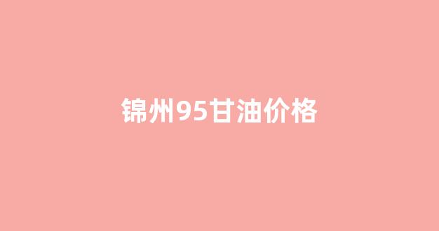 锦州95号汽油油价_锦州95甘油价格