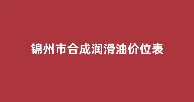 锦州市合成润滑油价位表_锦州市合成润滑油价位表查询