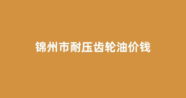 锦州市耐压齿轮油价钱_耐高温齿轮油型号