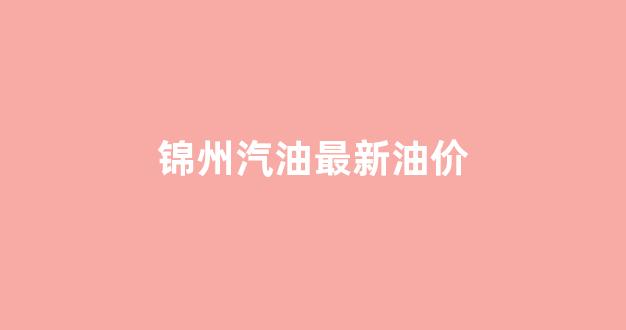锦州汽油最新油价_锦州汽油最新油价表