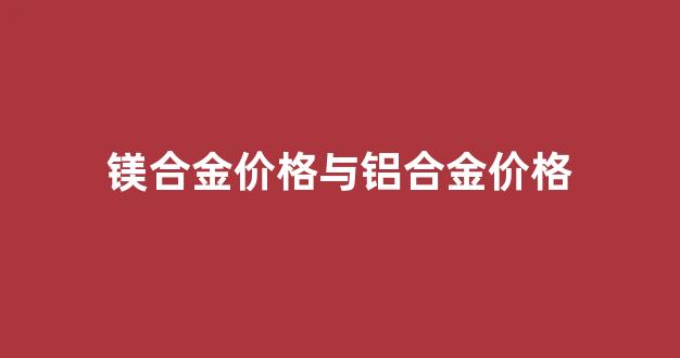 镁合金价格与铝合金价格_镁合金贵还是铝贵