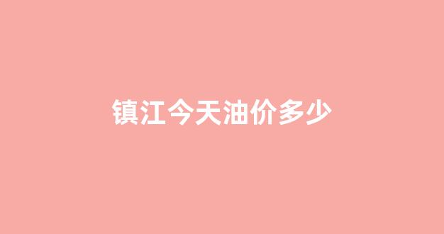 镇江油价调整最新消息_镇江今天油价多少