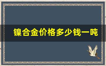 镍合金价格多少钱一吨_镍合金多少钱一公斤