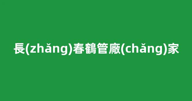 長(zhǎng)春鶴管廠(chǎng)家(鶴管生產(chǎn)廠(chǎng)家排名)(1)
