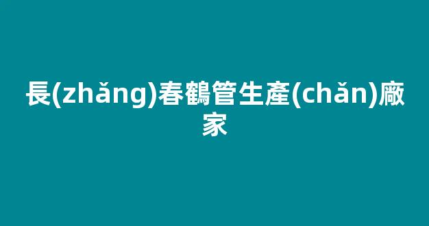 長(zhǎng)春鶴管生產(chǎn)廠家(長(zhǎng)春鶴記生煎總店地址)(1)