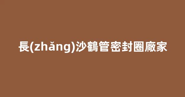 長(zhǎng)沙鶴管密封圈廠家(長(zhǎng)沙鶴管密封圈廠家電話)(1)