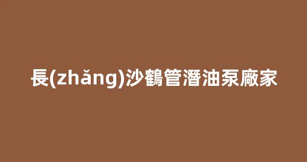 長(zhǎng)沙鶴管潛油泵廠家(長(zhǎng)沙鶴管潛油泵廠家電話)(1)