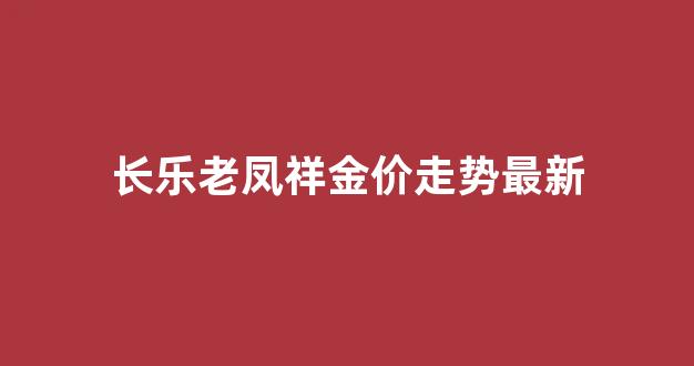 长乐老凤祥金价走势最新_长乐老凤祥金价走势最新