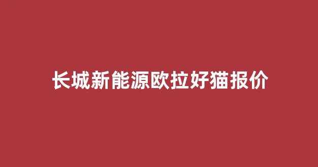 长城新能源欧拉好猫报价(长城汽车电车欧拉好猫怎么样)_https://www.dcjwmf.com_上期能源_第1张