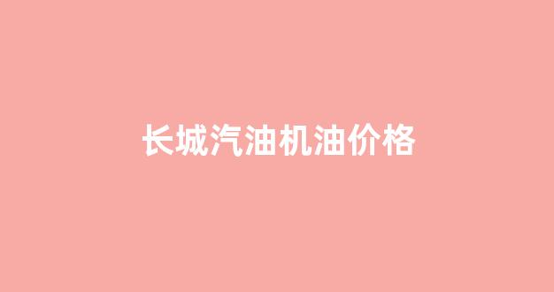 长城汽油机油价格查询_长城汽油机油价格