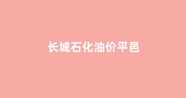 长城石化油价平邑_长城加油站油价