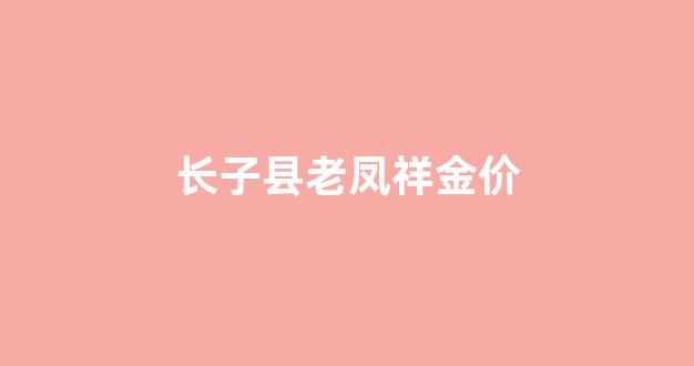 长子县老凤祥金价_长治老凤祥