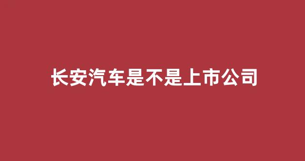 长安汽车是不是上市公司(长安汽车客服24小时电话)_https://www.dcjwmf.com_大商所_第1张