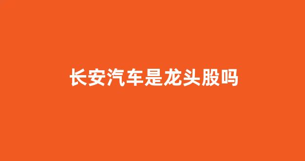 长安汽车是龙头股吗(长安汽车厂家客服电话)_https://www.dcjwmf.com_上期能源_第1张