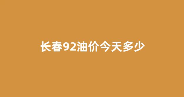 长春市今天92号汽油多少钱一升_长春92油价今天多少