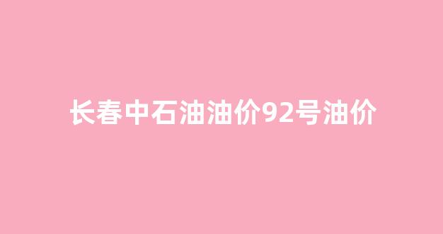 中石油长春油价今日价格98_长春中石油油价92号油价