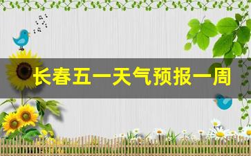 长春五一天气预报一周天气情况表_长春五一天气预报一周天气情况表最新