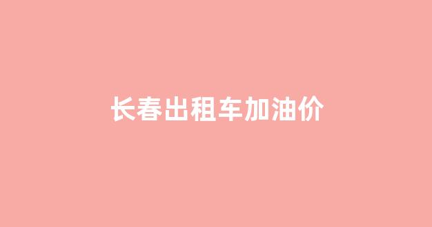 长春出租车加油价格_长春出租车加油价