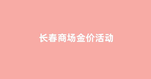 长春商场金价活动_长春市今天金价