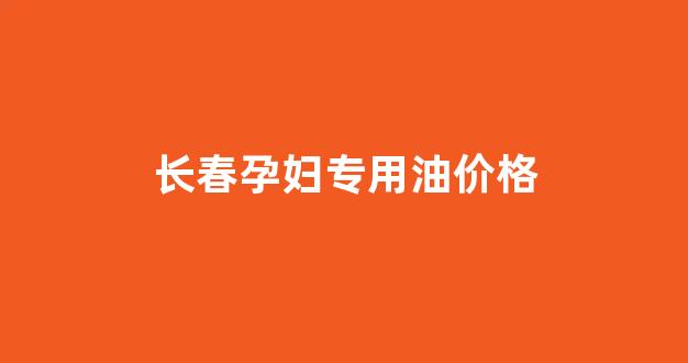 长春孕妇专用油价格表_长春孕妇专用油价格