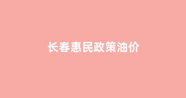 长春惠民政策油价_吉林长春油价表